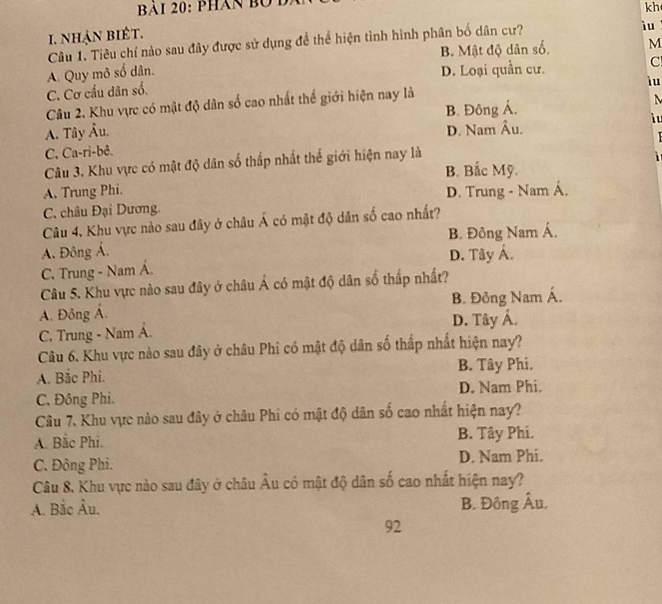 phán Bo 
kh
I. nhận biÉt.
Câu 1. Tiêu chí nào sau đây được sử dụng đề thể hiện tình hình phân bố dân cư?
ìul
B. Mật độ dân số. M
A. Quy mô số dân.
D. Loại quần cư.
C
C. Cơ cầu dân số.
ìu
Câu 2. Khu vực có mật độ dân số cao nhất thế giới hiện nay là
B. Đông Á.
i
A. Tây Âu. D. Nam Âu.
C. Ca-ri-bê.
Câu 3. Khu vực có mật độ dân số thấp nhất thế giới hiện nay là
B. Bắc Mỹ.
A. Trung Phi. D. Trung - Nam Á.
C. châu Đại Dương
Câu 4, Khu vực nào sau đây ở châu Á có mật độ dân số cao nhất?
A. Đông Á. B. Đông Nam Á.
C. Trung - Nam Á. D. Tây Á.
Câu 5. Khu vực nào sau đây ở châu Á có mật độ dân số thấp nhất?
A. Đông Á. B. Đông Nam Á.
D. Tây Á.
C. Trung - Nam Á.
Câu 6. Khu vực nào sau đây ở châu Phi có mật độ dân số thấp nhất hiện nay?
B. Tây Phi.
A. Bắc Phi.
D. Nam Phi.
C. Đông Phi.
Câu 7. Khu vực nào sau đây ở châu Phi có mật độ dân số cao nhất hiện nay?
A. Bắc Phi. B. Tây Phi.
C. Đông Phi. D. Nam Phi.
Câu 8. Khu vực nào sau đây ở châu Âu có mật độ dân số cao nhất hiện nay?
A. Bắc Âu. B. Đông Âu,
92