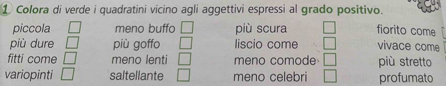 ① Colora di verde i quadratini vicino agli aggettivi espressi al grado positivo.
piccola □ meno buffo | più scura fiorito come
più dure □ più goffo □ liscio come □ vivace come
fitti come □ meno lenti □ meno comode | più stretto
variopinti □ saltellante □ meno celebri □ profumato