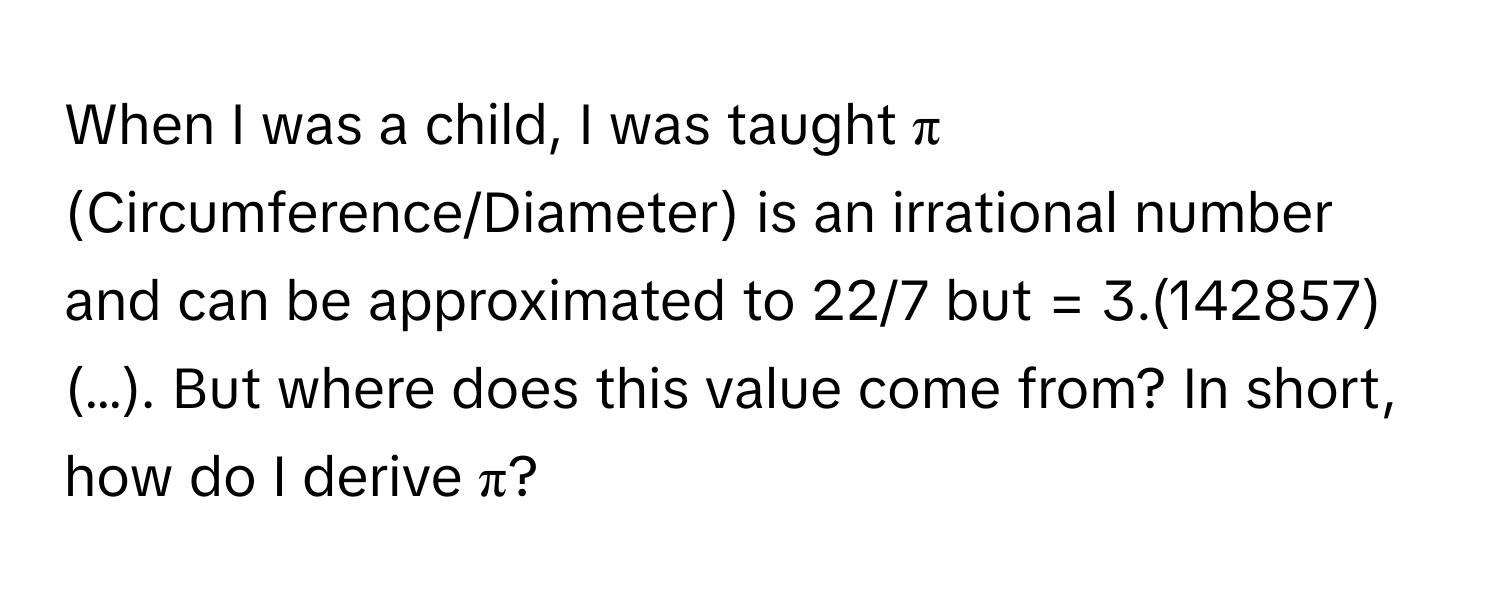 When I was a child, I was taught π (Circumference/Diameter) is an irrational number and can be approximated to 22/7 but = 3.(142857)(…). But where does this value come from? In short, how do I derive π?