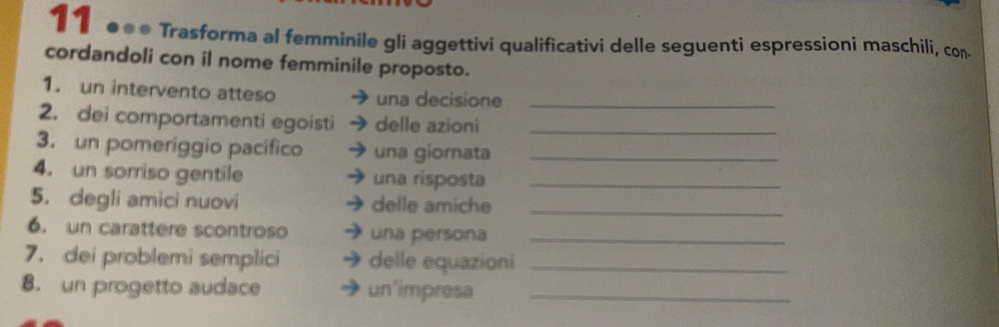 11 ●●● Trasforma al femminile gli aggettivi qualificativi delle seguenti espressioni maschili, con 
cordandoli con il nome femminile proposto. 
1. un intervento atteso una decisione_ 
2. dei comportamenti egoisti delle azioni_ 
3. un pomeriggio pacífico una giornata_ 
4. un sorriso gentile una risposta_ 
5. degli amici nuovi delle amiche_ 
6. un carattere scontroso una persona_ 
7. dei problemi semplici delle equazioni_ 
8. un progetto audace un'impresa_