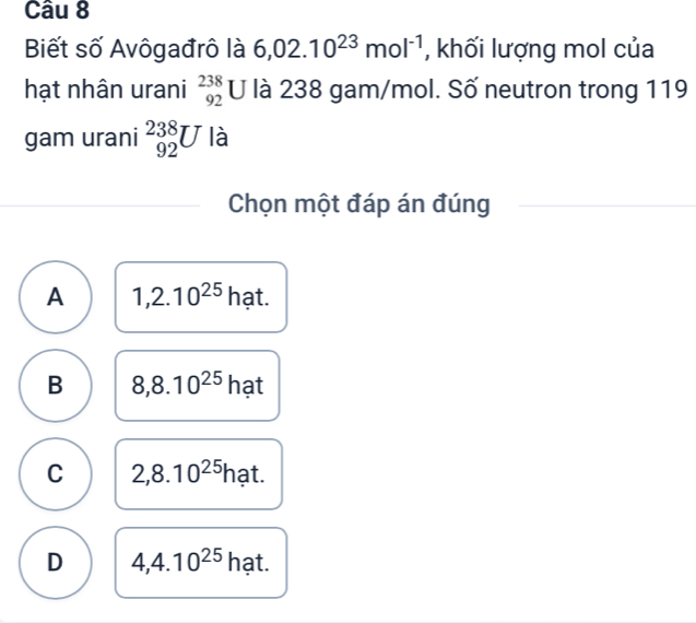 Biết số Avôgađrô là 6,02.10^(23)mol^(-1) , khối lượng mol của
hạt nhân urani beginarrayr 238 92endarray U là 238 gam/mol. Số neutron trong 119
gam urani _(92)^(238)U là
Chọn một đáp án đúng
A 1,2.10^(25) hạt.
B 8,8.10^(25) hạt
C 2,8.10^(25) hat.
D 4,4.10^(25) hạt.