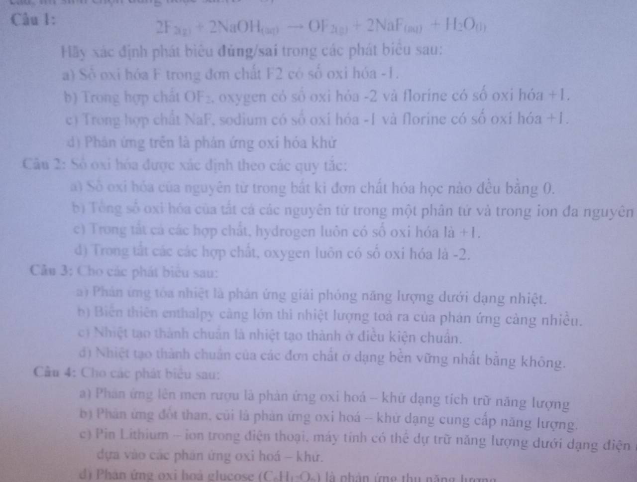 2F_2(g)+2NaOH_(aq)to OF_2(g)+2NaF_(aq)+H_2O_(l)
Hãy xác định phát biêu đủng/sai trong các phát biêu sau:
a) Số oxi hóa F trong đơn chất F2 có số oxi hóa -1.
b) Trong hợp chất OF₂, oxygen có số oxi hóa -2 và florine có số oxi hóa +1.
c) Trong hợp chất NaF, sodium có số oxi hóa -1 và florine có số oxi hóa +1.
d) Phân ứng trên là phản ứng oxi hóa khử
Câu 2: Số oxi hóa được xác định theo các quy tắc:
a) Số oxi hóa của nguyên từ trong bắt kì đơn chất hóa học nào đều bằng 0.
bị Tổng số oxi hóa của tất cá các nguyên tử trong một phân tứ và trong ion đa nguyên
c) Trong tắt cả các hợp chất, hydrogen luôn có số oxi hóa là +1.
d) Trong tất các các hợp chất, oxygen luôn có số oxi hóa là -2.
Câu 3: Cho các phát biểu sau:
) Phản ứng tóa nhiệt là phản ứng giải phóng năng lượng dưới dạng nhiệt.
b) Biến thiên enthalpy càng lớn thi nhiệt lượng toà ra của phán ứng cảng nhiều.
c) Nhiệt tạo thành chuẩn là nhiệt tạo thành ở điều kiện chuẩn.
đ) Nhiệt tạo thành chuẩn của các đơn chất ở dạng bền vững nhất bằng không.
Cầu 4: Cho các phát biểu sau:
a) Phan ứng lên men rượu là phản ứng oxi hoá - khử dạng tích trữ năng lượng
b) Phản ứng đốt than, củi là phản ứng oxi hoá -- khử dạng cung cấp năng lượng.
c) Pin Lithium - ion trong điện thoại, máy tính có thể dự trữ năng lượng dưới dạng điện
dựa vào các phản ứng oxi hoá - khứ.
d Phân ứng oxi hoà glucose (C. 1 là phân ứng thu năng lượng