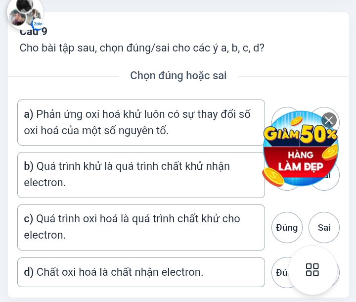 Zala
Cat9
Cho bài tập sau, chọn đúng/sai cho các ý a, b, c, d?
Chọn đúng hoặc sai
a) Phản ứng oxi hoá khử luôn có sự thay đổi số
X
oxi hoá của một số nguyên tố.
GIAM50
hàng
b) Quá trình khử là quá trình chất khử nhận làm đẹp
4
electron.
c) Quá trình oxi hoá là quá trình chất khử cho
Đúng Sai
electron.
d) Chất oxi hoá là chất nhận electron. Đú