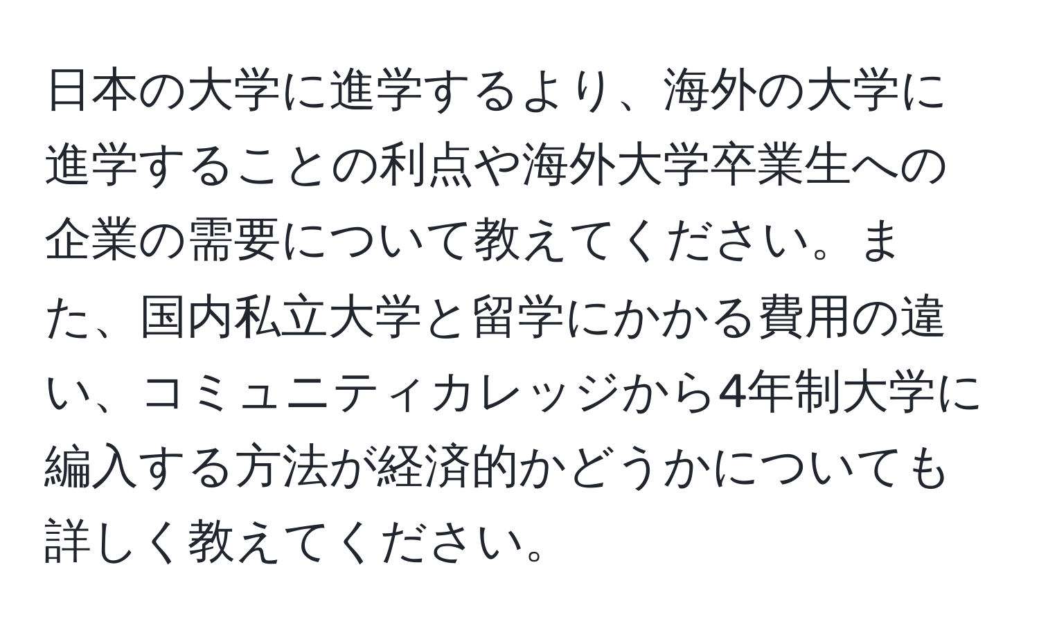 日本の大学に進学するより、海外の大学に進学することの利点や海外大学卒業生への企業の需要について教えてください。また、国内私立大学と留学にかかる費用の違い、コミュニティカレッジから4年制大学に編入する方法が経済的かどうかについても詳しく教えてください。