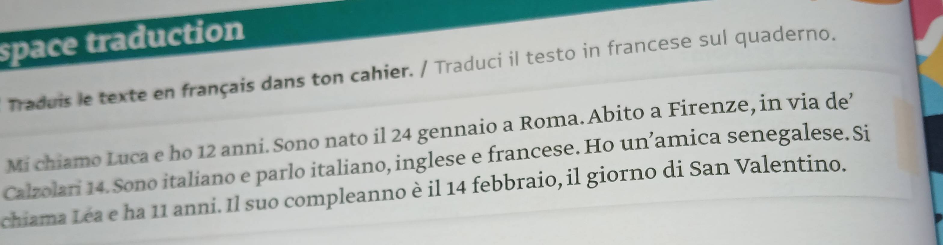 space traduction 
Traduis le texte en français dans ton cahier. / Traduci il testo in francese sul quaderno. 
Mi chiamo Luca e ho 12 anni. Sono nato il 24 gennaio a Roma. Abito a Firenze, in via de 
Calzolari 14. Sono italiano e parlo italiano, inglese e francese. Ho un’amica senegalese.Si 
chiama Léa e ha 11 anni. Il suo compleanno è il 14 febbraio, il giorno di San Valentino.