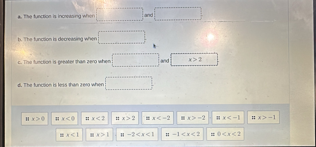 The function is increasing when □ and □
b. The function is decreasing when □
c. The function is greater than zero when □ and x>2
d. The function is less than zero when □
:: x>0 :: x<0</tex> :: x<2</tex> :: x>2 :: x :: x>-2 :: x :: x>-1
x<1</tex> :: x>1 : -2 :: -1 :: 0