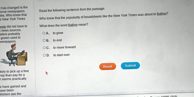 has changed is the
ional newspapers Read the following sentence from the passage.
sks. Who knew that
e New York Times Who knew that the popularity of broadsheets like the New York Times was about to flatline?
eets did not have to What does the word flatline mean?
news sources.
aders probably A. to grow
grown used to
ewspapers. B. to end
C. to move forward
D. to start over
Reset
kely to pick up a free Submit
hop than pay for a
r seems practically
s have gained and
ave been
lishers see the