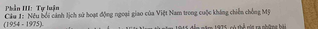 Phần III: Tự luận 
Câu 1: Nêu bối cảnh lịch sử hoạt động ngoại giao của Việt Nam trong cuộc kháng chiến chống Mỹ 
(1954 - 1975). 
1945 đến năm 1975, có thể rút ra những bài