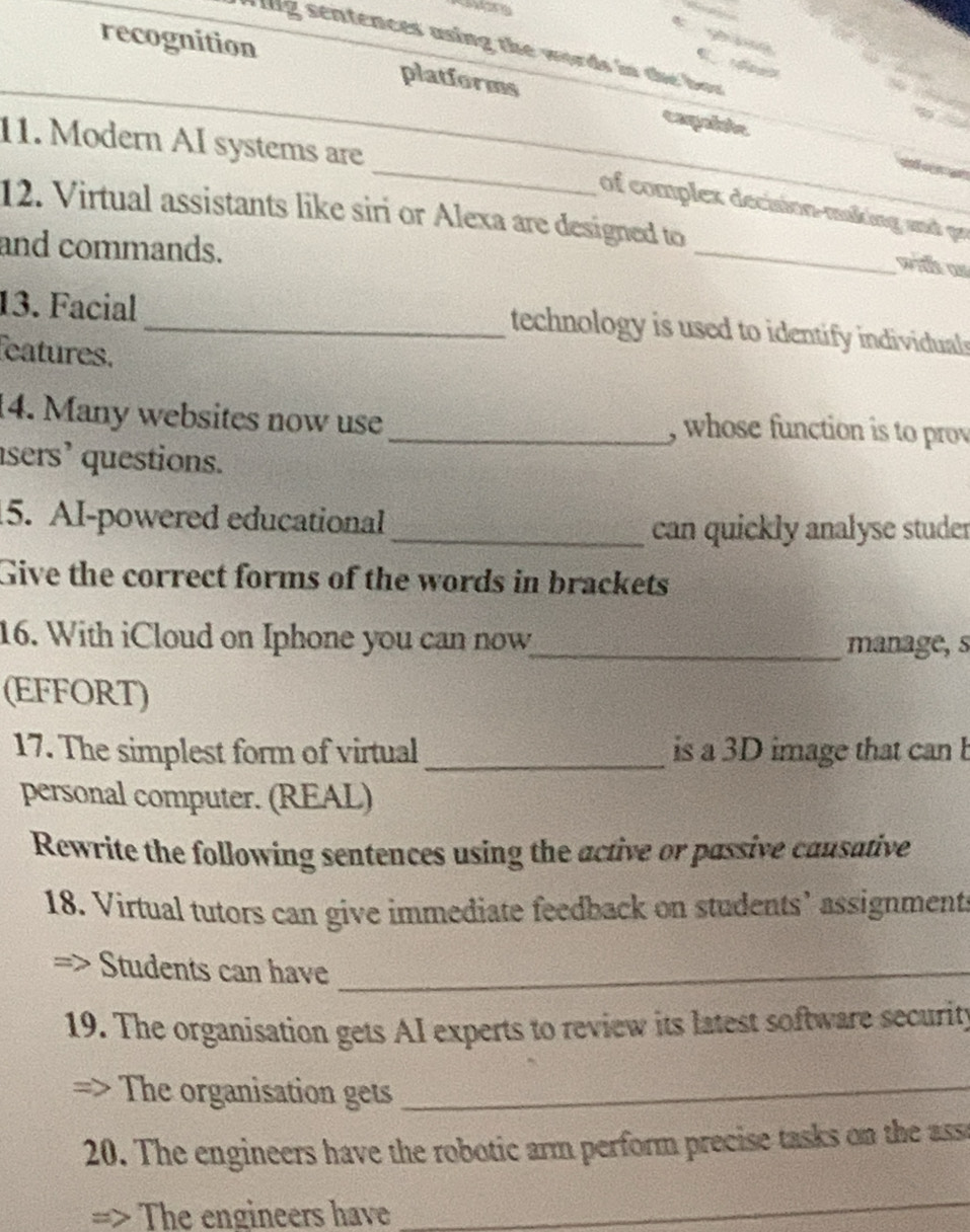 ig sentences asing the words in the bor 
_recognition platforms caqable 
_ 
11. Modern AI systems are 
of complex decision-making and pr 
12. Virtual assistants like siri or Alexa are designed to _wite as 
and commands. 
13. Facial 
_technology is used to identify individuals 
eatures. 
14. Many websites now use _, whose function is to prov 
sers’ questions. 
5. AI-powered educational 
_can quickly analyse studer 
Give the correct forms of the words in brackets 
16. With iCloud on Iphone you can now_ manage, s 
(EFFORT) 
17. The simplest form of virtual _is a 3D image that can b 
personal computer. (REAL) 
Rewrite the following sentences using the active or passive causative 
18. Virtual tutors can give immediate feedback on students’ assignments 
Students can have_ 
19. The organisation gets AI experts to review its latest software security 
The organisation gets_ 
20. The engineers have the robotic arm perform precise tasks on the ass 
The engineers have 
_