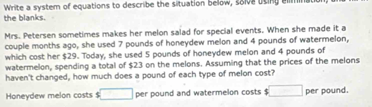 Write a system of equations to describe the situation below, solve using eliminatic 
the blanks. 
Mrs. Petersen sometimes makes her melon salad for special events. When she made it a 
couple months ago, she used 7 pounds of honeydew melon and 4 pounds of watermelon, 
which cost her $29. Today, she used 5 pounds of honeydew melon and 4 pounds of 
watermelon, spending a total of $23 on the melons. Assuming that the prices of the melons 
haven't changed, how much does a pound of each type of melon cost? 
Honeydew melon costs $ □ per pound and watermelon costs $ □ per pound.