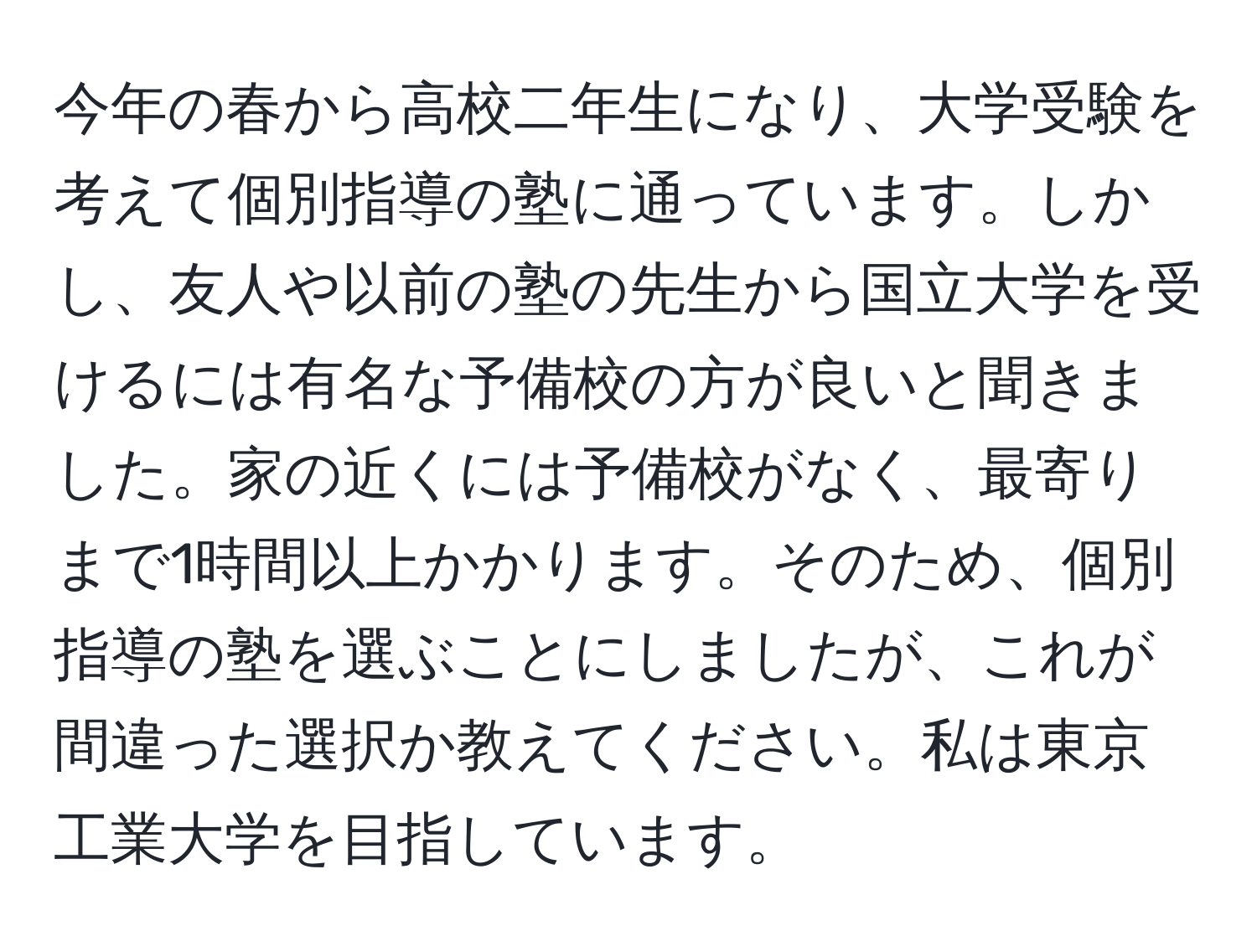 今年の春から高校二年生になり、大学受験を考えて個別指導の塾に通っています。しかし、友人や以前の塾の先生から国立大学を受けるには有名な予備校の方が良いと聞きました。家の近くには予備校がなく、最寄りまで1時間以上かかります。そのため、個別指導の塾を選ぶことにしましたが、これが間違った選択か教えてください。私は東京工業大学を目指しています。