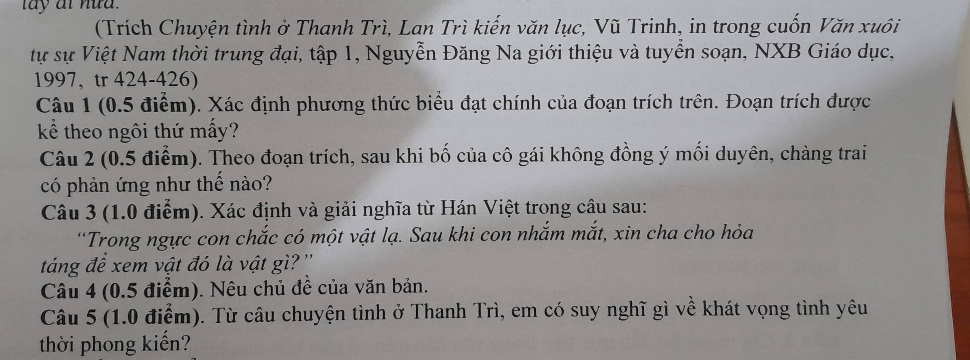 (Trích Chuyện tình ở Thanh Trì, Lan Trì kiến văn lục, Vũ Trinh, in trong cuốn Văn xuôi 
ự sự Việt Nam thời trung đại, tập 1, Nguyễn Đăng Na giới thiệu và tuyển soạn, NXB Giáo dục, 
1997, tr 424-426) 
Câu 1 (0.5 điểm). Xác định phương thức biểu đạt chính của đoạn trích trên. Đoạn trích được 
kể theo ngôi thứ mấy? 
Câu 2 (0.5 điểm). Theo đoạn trích, sau khi bố của cô gái không đồng ý mối duyên, chàng trai 
có phản ứng như thế nào? 
Câu 3 (1.0 điểm). Xác định và giải nghĩa từ Hán Việt trong câu sau: 
“Trong ngực con chắc có một vật lạ. Sau khi con nhắm mắt, xin cha cho hỏa 
táng để xem vật đó là vật gì? ' 
Câu 4 (0.5 điểm). Nêu chủ đề của văn bản. 
Câu 5 (1.0 điểm). Từ câu chuyện tình ở Thanh Trì, em có suy nghĩ gì về khát vọng tình yêu 
thời phong kiến?