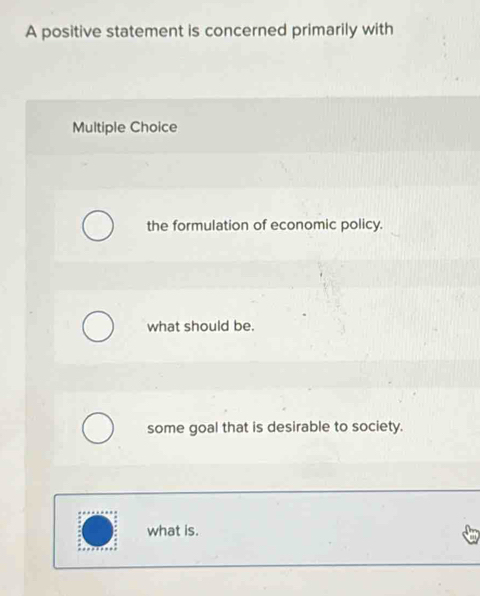 A positive statement is concerned primarily with
Multiple Choice
the formulation of economic policy.
what should be.
some goal that is desirable to society.
what is.