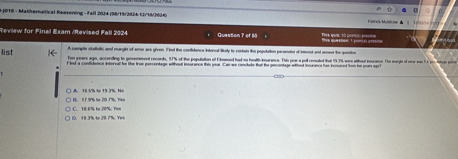 J010 - Mathematical Reasoning - Fall 2024 (08/19/2024-12/10/2024) Patrick Muldrow ▲ 12/02/24 19:13 //
Review for Final Exam /Revised Fall 2024 Question 7 of 50 This quiz: 50 point(s) possible
This question: 1 poin:(s) possible
list A sample statistic and margin of error are given. Find the confidence interval likely to contain the population parameter of interest and answer the question
Ten years ago, according to government records, 17% of the population of Elmwood had no health insurance. This year a poll revealed that 19.3% were without insurance. The margin of eror was 14 per setage points
Find a confidence interval for the true percentage without insurance this year. Can we conclude that the percentage without insurance has increased from ton years ago?
A. 16.5% to 19.3%, No
B. 17.9% to 20.7%; Yes
C. 18.6% to 20%; Yes
D. 19.3% to 20.7%; Yes