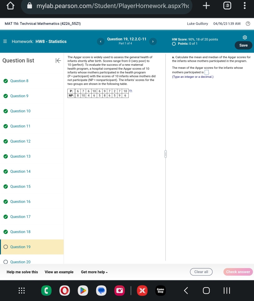 The Apgar score is widely used to assess the general health of a. Calculate the mean and median of the Apgar scores for 
infants shortly after birth. Scores range from 0 (very poor) to the infants whose mothers participated in the program. 
10 (perfect). To evaluate the success of a new maternal 
health program, a hospital compared the Apgar scores of 10 The mean of the Apgar scores for the infants whose 
infants whose mothers participated in the health program mothers participated is □. 
(P= participant) with the scores of 10 infants whose mothers did (Type an integer or a decimal.) 
not participate (NP= nonparticipant). The infants' scores for the 
two groups are shown in the following table.