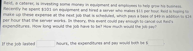 Reid, a caterer, is investing some money in equipment and employees to help grow his business. 
Recently he spent $101 on equipment and hired a server who makes $11 per hour. Reid is hoping to 
make up these expense at the next job that is scheduled, which pays a base of $49 in addition to $24
per hour that the server works. In theory, this event could pay enough to cancel out Reid's 
expenditures. How long would the job have to be? How much would the job pay? 
If the job lasted □ hours, the expenditures and pay would both be $ 5□.