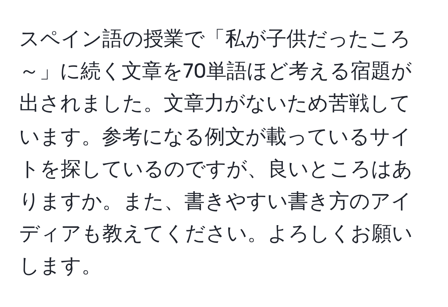 スペイン語の授業で「私が子供だったころ～」に続く文章を70単語ほど考える宿題が出されました。文章力がないため苦戦しています。参考になる例文が載っているサイトを探しているのですが、良いところはありますか。また、書きやすい書き方のアイディアも教えてください。よろしくお願いします。