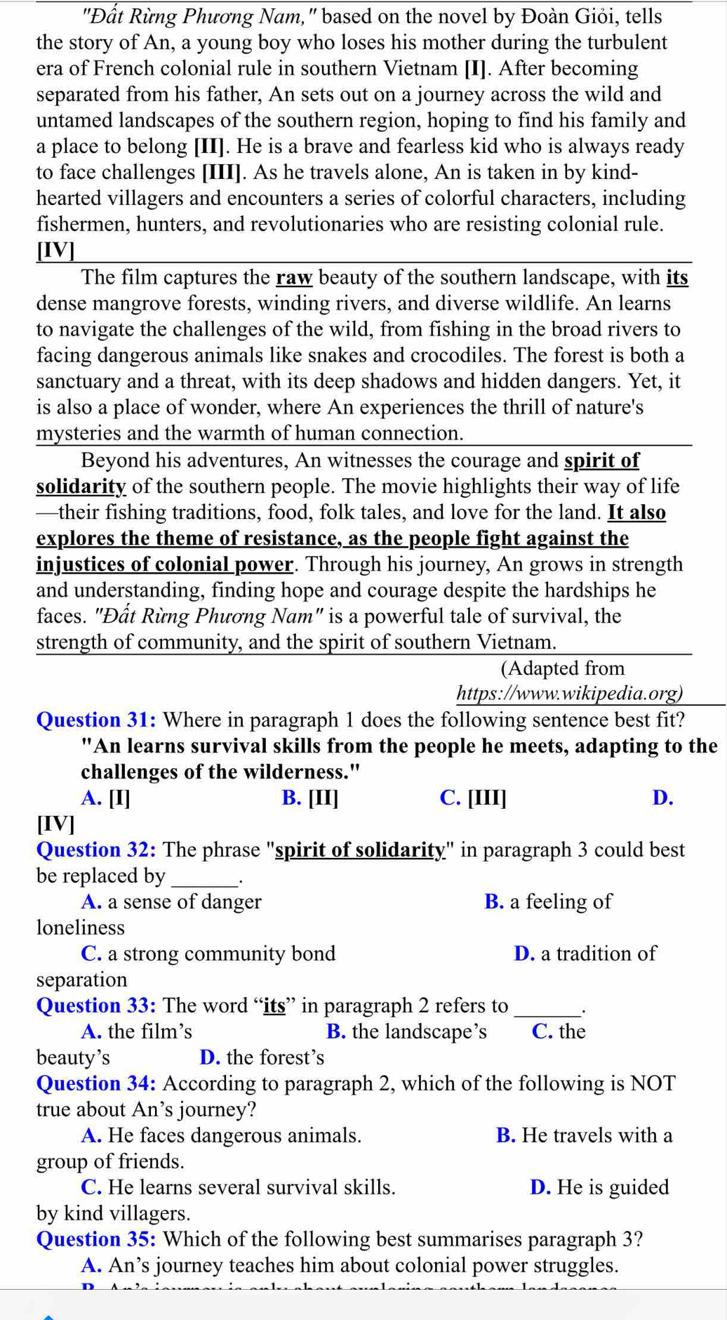 "Đất Rừng Phương Nam," based on the novel by Đoàn Giỏi, tells
the story of An, a young boy who loses his mother during the turbulent
era of French colonial rule in southern Vietnam [I]. After becoming
separated from his father, An sets out on a journey across the wild and
untamed landscapes of the southern region, hoping to find his family and
a place to belong [II]. He is a brave and fearless kid who is always ready
to face challenges [III]. As he travels alone, An is taken in by kind-
hearted villagers and encounters a series of colorful characters, including
fishermen, hunters, and revolutionaries who are resisting colonial rule.
[IV]
The film captures the raw beauty of the southern landscape, with its
dense mangrove forests, winding rivers, and diverse wildlife. An learns
to navigate the challenges of the wild, from fishing in the broad rivers to
facing dangerous animals like snakes and crocodiles. The forest is both a
sanctuary and a threat, with its deep shadows and hidden dangers. Yet, it
is also a place of wonder, where An experiences the thrill of nature's
mysteries and the warmth of human connection.
Beyond his adventures, An witnesses the courage and spirit of
solidarity of the southern people. The movie highlights their way of life
—their fishing traditions, food, folk tales, and love for the land. It also
explores the theme of resistance, as the people fight against the
injustices of colonial power. Through his journey, An grows in strength
and understanding, finding hope and courage despite the hardships he
faces. "Đất Rừng Phương Nam" is a powerful tale of survival, the
strength of community, and the spirit of southern Vietnam.
(Adapted from
https://www.wikipedia.org)
Question 31: Where in paragraph 1 does the following sentence best fit?
"An learns survival skills from the people he meets, adapting to the
challenges of the wilderness."
A. [I] B. [II] C. [III] D.
[IV]
Question 32: The phrase "spirit of solidarity" in paragraph 3 could best
be replaced by _.
A. a sense of danger B. a feeling of
loneliness
C. a strong community bond D. a tradition of
separation
Question 33: The word “its” in paragraph 2 refers to __.
A. the film’s B. the landscape’s C. the
beauty’s D. the forest’s
Question 34: According to paragraph 2, which of the following is NOT
true about An’s journey?
A. He faces dangerous animals. B. He travels with a
group of friends.
C. He learns several survival skills. D. He is guided
by kind villagers.
Question 35: Which of the following best summarises paragraph 3?
A. An’s journey teaches him about colonial power struggles.