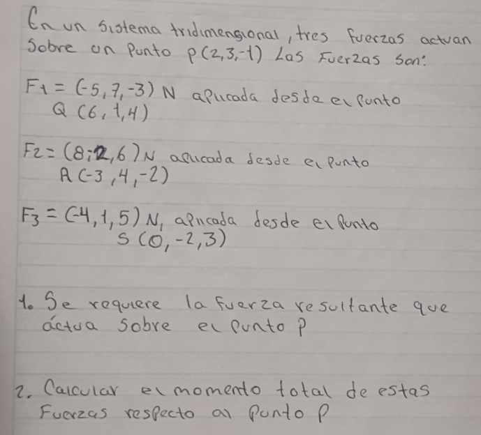 En un Sistema tridmensional, tres fverzas actuan 
Sobve on Punto P(2,3,-1) Las Fuer2as Son:
F_1=(-5,7,-3) N apurada desde ecfonto
Q(6,1,4)
F_2=(8/ 2,6)N alucada desde ei punto
A(-3,4,-2)
F_3=(-4,1,5) N, a Pucada desde ei punto
S(0,-2,3)
1. Se requere (a fverza resultante que 
actua sobve ec ponto P
2. Calcular emomento total de estas 
Fuerzas respecto at Punto P