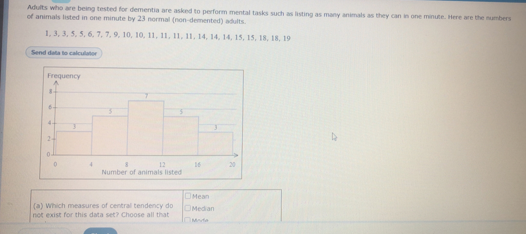 Adults who are being tested for dementia are asked to perform mental tasks such as listing as many animals as they can in one minute. Here are the numbers 
of animals listed in one minute by 23 normal (non-demented) adults.
1, 3, 3, 5, 5, 6, 7, 7, 9, 10, 10, 11, 11, 11, 11, 14, 14, 14, 15, 15, 18, 18, 19
Send data to calculator 
Mean 
(a) Which measures of central tendency do Median 
not exist for this data set? Choose all that Mode