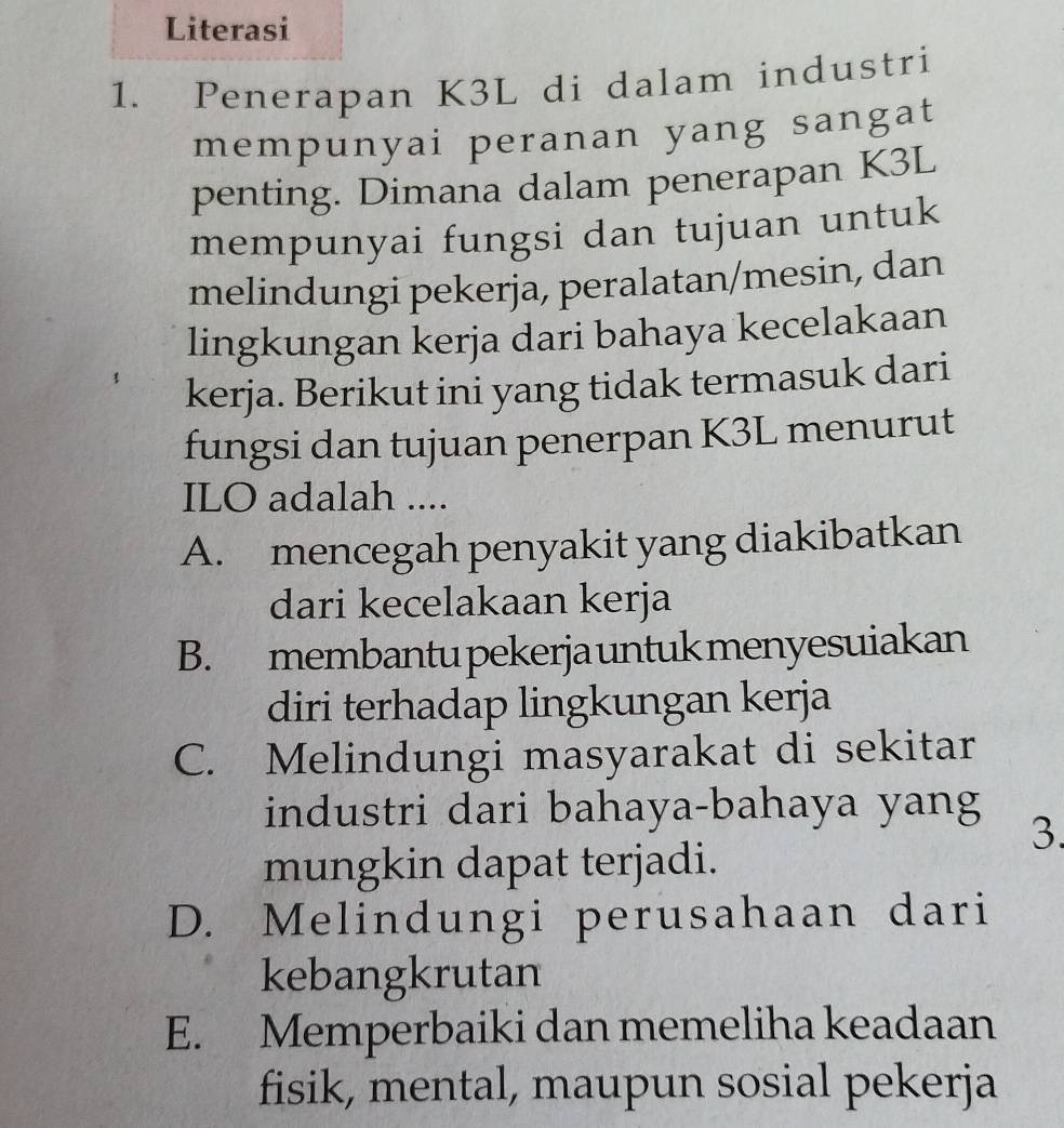 Literasi
1. Penerapan K3L di dalam industri
mempunyai peranan yang sangat
penting. Dimana dalam penerapan K3L
mempunyai fungsi dan tujuan untuk
melindungi pekerja, peralatan/mesin, dan
lingkungan kerja dari bahaya kecelakaan
kerja. Berikut ini yang tidak termasuk dari
fungsi dan tujuan penerpan K3L menurut
ILO adalah ....
A. mencegah penyakit yang diakibatkan
dari kecelakaan kerja
B. membantu pekerja untuk menyesuiakan
diri terhadap lingkungan kerja
C. Melindungi masyarakat di sekitar
industri dari bahaya-bahaya yang
3.
mungkin dapat terjadi.
D. Melindungi perusahaan dari
kebangkrutan
E. Memperbaiki dan memeliha keadaan
fisik, mental, maupun sosial pekerja