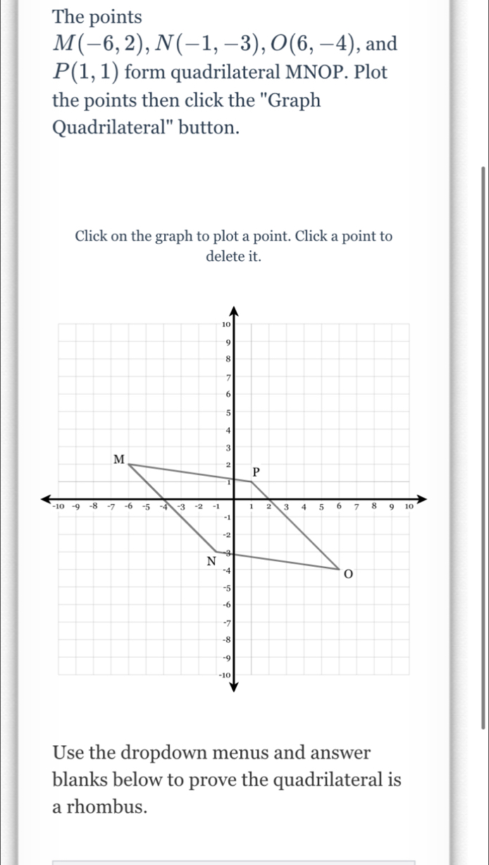 The points
M(-6,2), N(-1,-3), O(6,-4) , and
P(1,1) form quadrilateral MNOP. Plot 
the points then click the "Graph 
Quadrilateral" button. 
Click on the graph to plot a point. Click a point to 
delete it. 
Use the dropdown menus and answer 
blanks below to prove the quadrilateral is 
a rhombus.