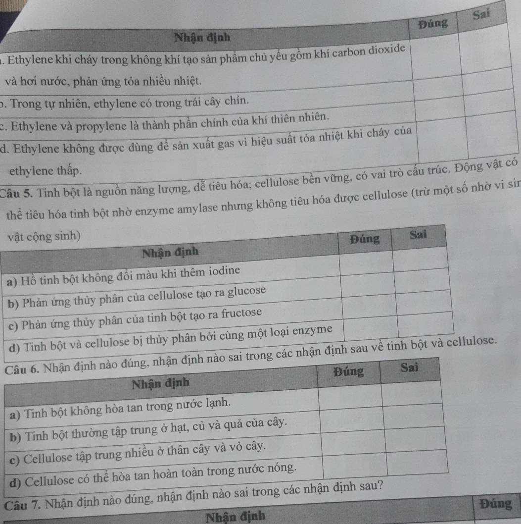 Đúng Sai
Nhận định
h. Ethylene khi cháy trong không khí tạo sản phầm chủ yếu gồm khí carbon dioxide
và hơi nước, phản ứng tỏa nhiều nhiệt.
b. Trong tự nhiên, ethylene có trong trái cây chín.
c. Ethylene và propylene là thành phần chính của khí thiên nhiên.
d. Ethylene không được dùng để sản xuất gas vì hiệu suất tỏa nhiệt khi cháy của
ethylene thấp.
Câu 5. Tinh bột là nguồn năng lượng, dễ tiêu hóa; cellulose bền vững, có vai trò cấu trúc. Động vật có
thể tiêu hóa tinh bột nhờ enzyme amylase nhưng không tiêu hóa được cellulose (trừ một số nhờ vi sin

Câu 7. Nhận đị
Đúng
Nhận định
