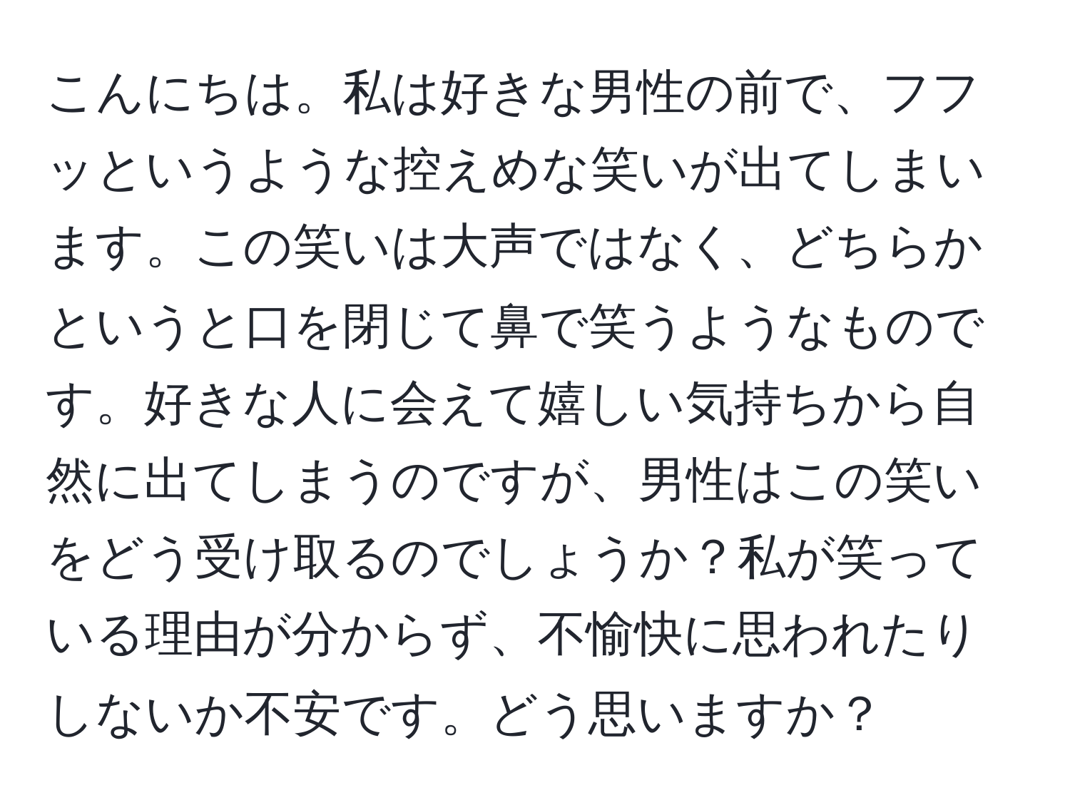 こんにちは。私は好きな男性の前で、フフッというような控えめな笑いが出てしまいます。この笑いは大声ではなく、どちらかというと口を閉じて鼻で笑うようなものです。好きな人に会えて嬉しい気持ちから自然に出てしまうのですが、男性はこの笑いをどう受け取るのでしょうか？私が笑っている理由が分からず、不愉快に思われたりしないか不安です。どう思いますか？