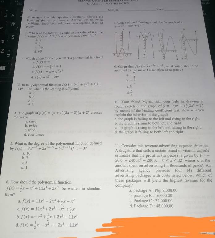 a GRADE 10 MATHEMATICS
" Name _Section _Score_
2 3 Directions: Read the questions carefully. Choose the
letter of the correct answer. Answer the following
w problems. Show your solutions on a separate sheet of 8. Which of the following should be the graph of a
た pliper
y=x^4-5x^2+4
1. Which of the following could be the value of n in the
S question f(x)=x^nif is a polynimial function? 
5 D. O
-3
V
Z d sqrt(5)
2. Which of the following is NOT a polynomial function?
f(x)=π
b f(x)=- 2/3 x^3+1 9. Given that f(x)=7x^(-3n)+x^2 , what value should be
C. f(x)=-x+sqrt(5)x^3 assigned to n to make f a function of degree 7?
d. f(x)=x^(frac 1)3-2x^2
B. - 7/3 
b. - 3/7 
3. In the polynomial function f(x)=6x^3+7x^4+10+ c.  3/7 
4x^2-3x , what is the leading coefficient?
a 7 d.
b. 6  7/3 
c.4 10. Your friend Myrna asks your help in drawing a
d. 3 rough sketch of the graph of y=-(x^2+1)(2x^4-3)
4. The graph of p(x)=(x+1)(2x-3)(x+2) crosses by means of the leading coefficient test. How will you
explain the behavior of the graph?
the x-axis_ a. the graph is falling to the left and rising to the right.
a. once
b. twice b. the graph is rising to both left and right.
c. trice c. the graph is rising to the left and falling to the right.
d. four times d. the graph is falling to both left and right.
5. What is the degree of the polynomial function defined 11. Consider this revenue-advertising expense situation.
by f(x)=3x^(n-2)+2x^(3n-5)-4x^(2n+1) if n=3 A drugstore that sells a certain brand of vitamin capsule
a. 10
b. 7 estimates that the profit in (in pesos) is given by P=-
50x^3+2400x^2-2000,0≤ x≤ 32
c. 3 where x is the
d. 1 amount spent on advertising (in thousands of pesos). An
advertising agency provides four (4) different
advertising packages with costs listed below. Which of
6. How should the polynomial function these packages will yield the highest revenue for the
f(x)= 1/2 x-x^2+11x^4+2x^3 be written in standard company?
a. package A : Php 8,000.00
form? b. package B : 16,000,00
a. f(x)=11x^4+2x^3+ 1/2 x-x^2 c. Package C : 32,000.00
c. f(x)=11x^4+2x^3-x^2+ 1/2 x
d. Package D : 48,000.00
b. f(x)=-x^2+ 1/2 x+2x^3+11x^4
d. f(x)= 1/2 x-x^2++2x^3+11x^4