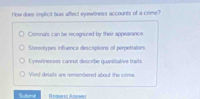 How does implicit bias affect eyewitness accounts of a crime?
Criminals can be recognized by their appearance.
Stereotypes influence descriptions of perpetrators.
Eyewitnesses cannot describe quantitative traits.
Vivid details are remembered about the crime.
Submit Request Answer