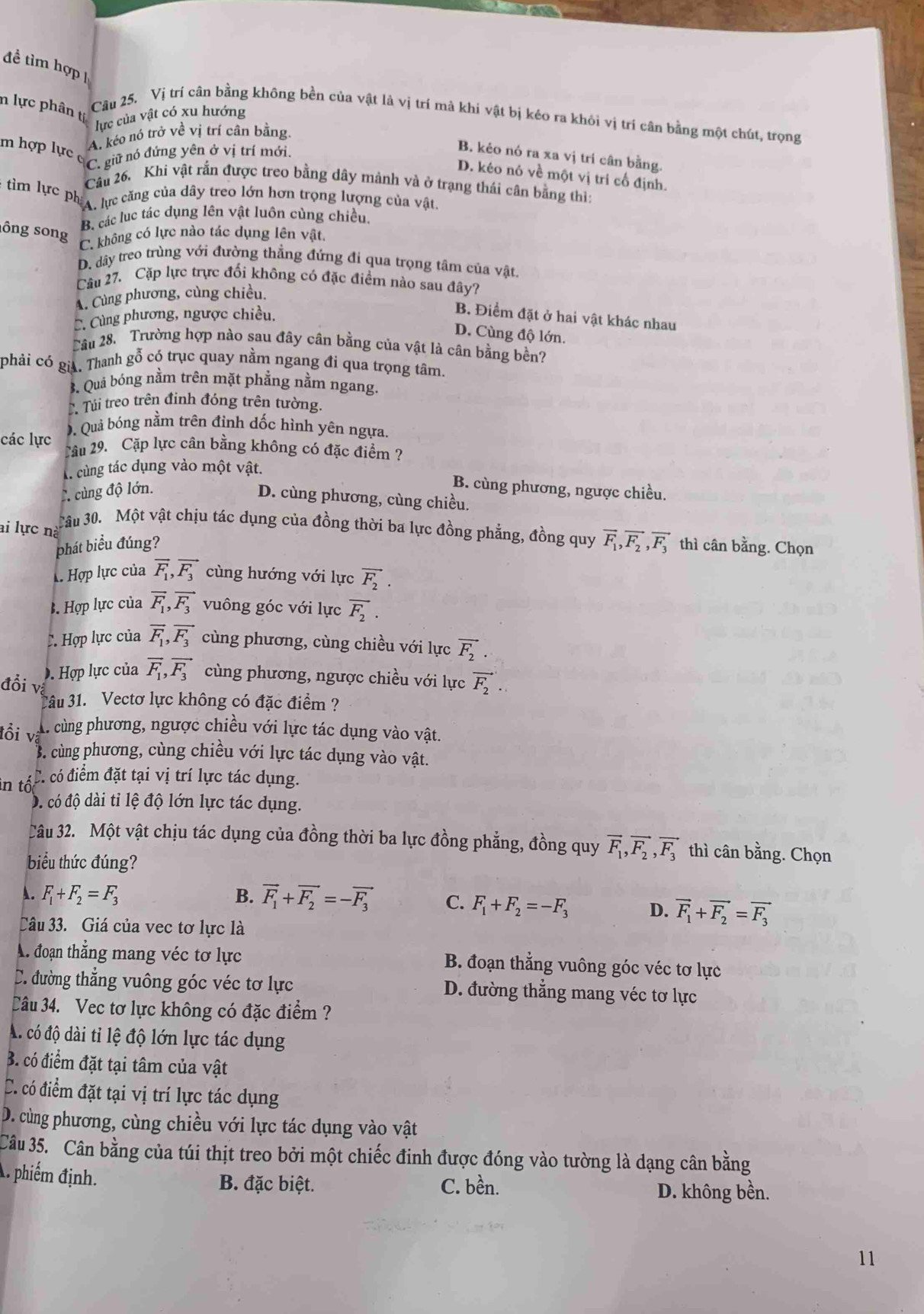 đề tìm hợp 
n lực phân tị
lực của vật có xu hướng
Câu 25. Vị trí cân bằng không bền của vật là vị trí mà khi vật bị kéo ra khỏi vị trí cân bằng một chút, trọng
A. kéo nó trở về vị trí cân bằng.
m hợp lực c C. giữ nó đứng yên ở vị trí mới.
B. kẻo nó ra xa vị trí cân bằng.
D. kéo nó về một vị tri cổ định.
Cầu 26. Khi vật rắn được treo bằng dây mảnh và ở trạng thái cân bằng thi:
tim lực ph, lực căng của dây treo lớn hơn trọng lượng của vật.
B. các lục tác dụng lên vật luôn cùng chiều
ông song C. không có lực nào tác dụng lên vật.
D. dây treo trùng với đường thẳng đứng đi qua trọng tâm của vật
Câu 27. Cặp lực trực đối không có đặc điểm nào sau đây?
A. Cùng phương, cùng chiều.
C. Cùng phương, ngược chiều.
B. Điểm đặt ở hai vật khác nhau
D. Cùng độ lớn.
Câu 28. Trường hợp nào sau đây cân bằng của vật là cân bằng bền?
phải có * Riả. Thanh gỗ có trục quay nằm ngang đi qua trọng tâm.
3. Quả bóng nằm trên mặt phẳng nằm ngang.. Túi treo trên đinh đóng trên tường.
D. Quả bóng nằm trên đỉnh dốc hình yên ngựa.
các lực Câu 29. Cặp lực cân bằng không có đặc điểm ?
Aà cùng tác dụng vào một vật.
C cùng độ lớn. B. cùng phương, ngược chiều.
D. cùng phương, cùng chiều.
ai lực nà Câu 30. Một vật chịu tác dụng của đồng thời ba lực đồng phẳng, đồng quy vector F_1,vector F_2,vector F_3 thì cân bằng. Chọn
phát biểu đúng?
Hợp lực của vector F_1,vector F_3 cùng hướng với lực vector F_2. . Hợp lực của vector F_1,vector F_3 vuông góc với lực overline F_2.
C Hợp lực của vector F_1,vector F_3 cùng phương, cùng chiều với lực vector F_2
D. Hợp lực của vector F_1,vector F_3 cùng phương, ngược chiều với lực vector F_2.
đổi vệ
Câu 31. Vectơ lực không có đặc điểm ?
tổi vã
A. cùng phương, ngược chiều với lực tác dụng vào vật.
B. cùng phương, cùng chiều với lực tác dụng vào vật.
in tố
C. có điểm đặt tại vị trí lực tác dụng.
D. có độ dài tỉ lệ độ lớn lực tác dụng.
Câu 32. Một vật chịu tác dụng của đồng thời ba lực đồng phẳng, đồng quy vector F_1,vector F_2,vector F_3 thì cân bằng. Chọn
biểu thức đúng?
A. F_1+F_2=F_3 B. vector F_1+vector F_2=-vector F_3 C. F_1+F_2=-F_3 D. vector F_1+vector F_2=vector F_3
Câu 33. Giá của vec tơ lực là
A. đoạn thẳng mang véc tơ lực B. đoạn thẳng vuông góc véc tơ lực
C. đường thẳng vuông góc véc tơ lực D. đường thẳng mang véc tơ lực
Câu 34. Vec tơ lực không có đặc điểm ?
A. có độ dài tỉ lệ độ lớn lực tác dụng
B. có điểm đặt tại tâm của vật
C. có điểm đặt tại vị trí lực tác dụng
D. cùng phương, cùng chiều với lực tác dụng vào vật
Câu 35. Cân bằng của túi thịt treo bởi một chiếc đinh được đóng vào tường là dạng cân bằng
A phiếm định. B. đặc biệt. C. bền.
D. không bền.
11
