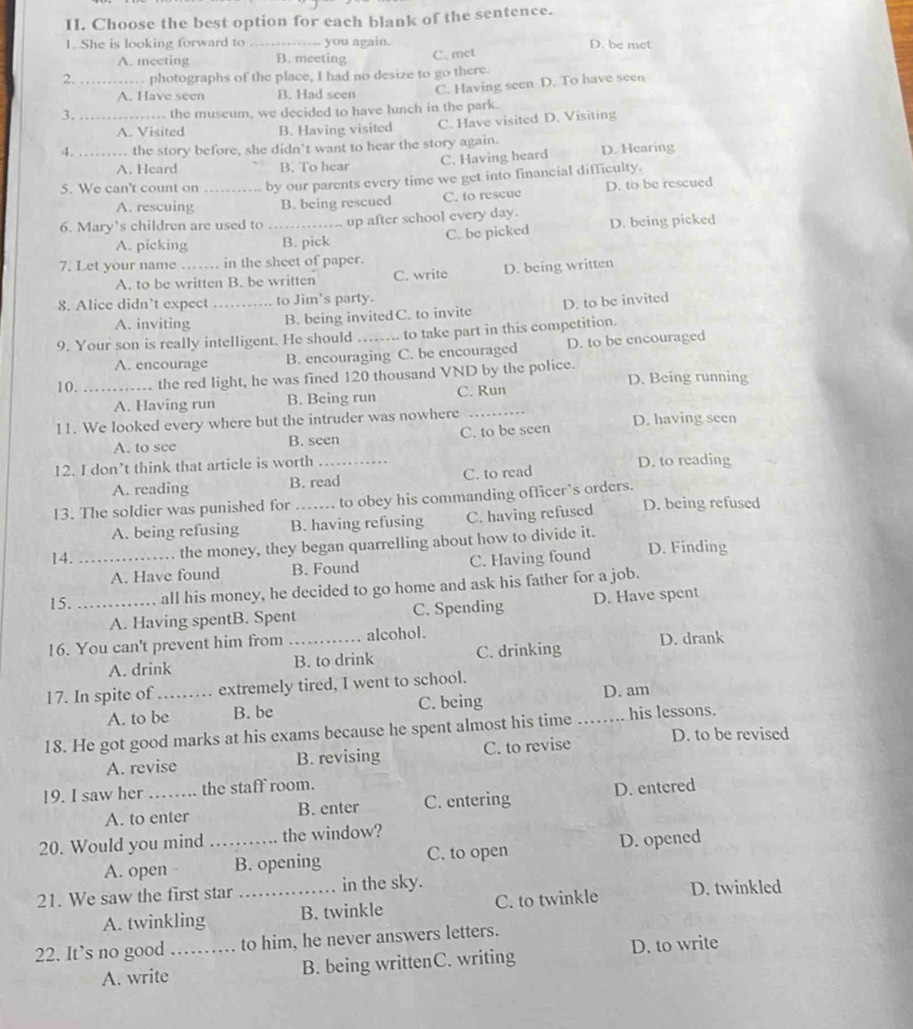 Choose the best option for each blank of the sentence.
1. She is looking forward to _you again. D. be met
A. meeting B. meeting C. met
2. _. photographs of the place, I had no desize to go there.
C. Having seen D. To have seen
A. Have seen B. Had seen
3. _the museum, we decided to have lunch in the park.
A. Visited B. Having visited C. Have visited D. Visiting
4. _. the story before, she didn't want to hear the story again. D. Hearing
A. Heard B. To hear C. Having heard
5. We can't count on _by our parents every time we get into financial difficulty.
A. rescuing B. being rescued C. to rescue D. to be rescued
6. Mary’s children are used to _up after school every day.
A. picking B. pick C. be picked D. being picked
7. Let your name_ in the sheet of paper.
A. to be written B. be written C. write D. being written
8. Alice didn’t expect_ to Jim's party.
A. inviting B. being invitedC. to invite D. to be invited
9. Your son is really intelligent. He should _to take part in this competition.
A. encourage B. encouraging C. be encouraged D. to be encouraged
10. _the red light, he was fined 120 thousand VND by the police. D. Being running
A. Having run B. Being run C. Run
11. We looked every where but the intruder was nowhere _D. having seen
A. to see B. seen C. to be seen
12. I don’t think that article is worth_
A. reading B. read C. to read D. to reading
13. The soldier was punished for _to obey his commanding officer’s orders. D. being refused
A. being refusing B. having refusing C. having refused
the money, they began quarrelling about how to divide it.
14. _D. Finding
A. Have found B. Found C. Having found
15. _all his money, he decided to go home and ask his father for a job.
A. Having spentB. Spent C. Spending D. Have spent
16. You can't prevent him from _alcohol.
A. drink B. to drink C. drinking D. drank
17. In spite of_ extremely tired, I went to school.
D. am
A. to be B. be C. being
18. He got good marks at his exams because he spent almost his time _his lessons. D. to be revised
A. revise B. revising C. to revise
19. I saw her _the staff room.
A. to enter B. enter C. entering D. entered
20. Would you mind _the window?
A. open B. opening C. to open D. opened
21. We saw the first star _in the sky. D. twinkled
A. twinkling B. twinkle C. to twinkle
22. It’s no good …_ to him, he never answers letters.
        
A. write B. being writtenC. writing D. to write