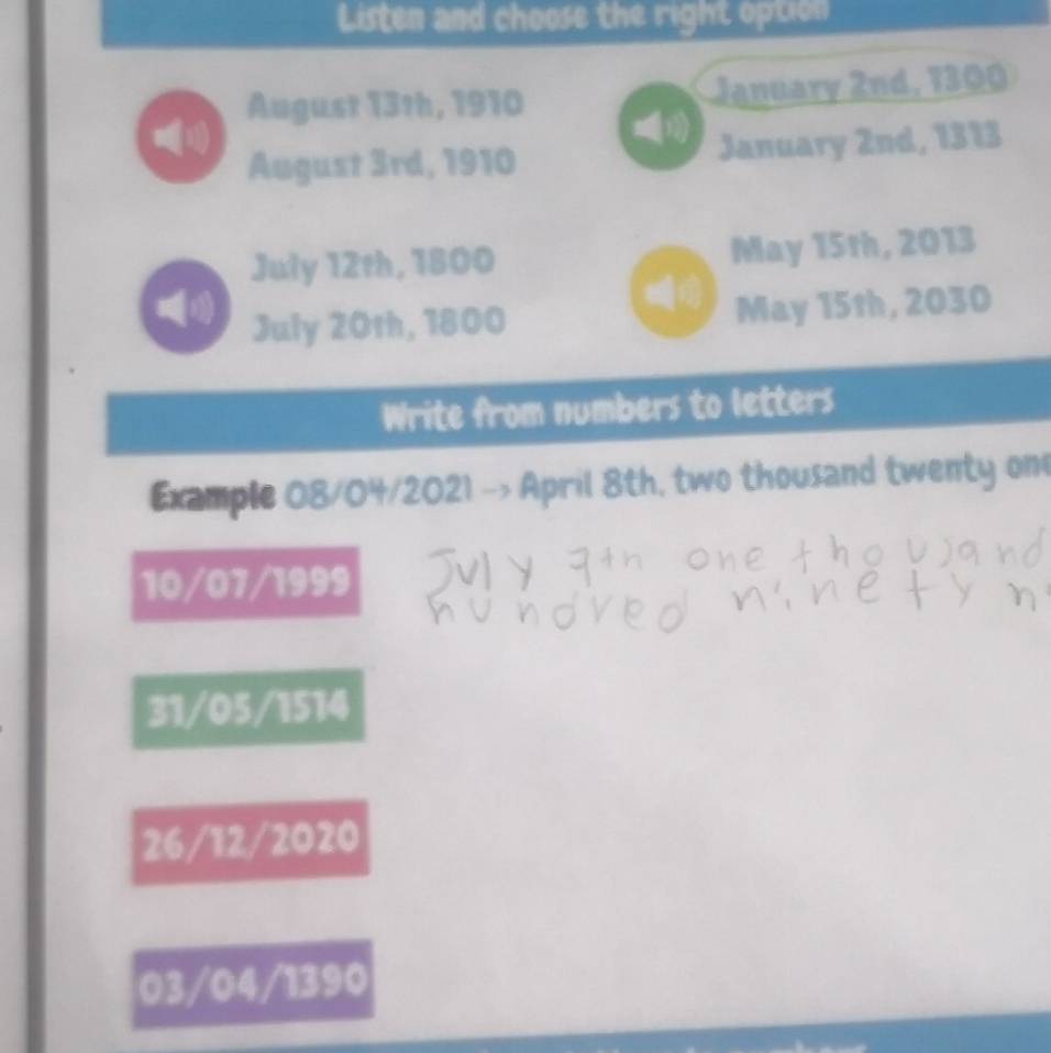 Listen and choose the right option 
August 13th, 1910 January 2nd, 1300
August 3rd, 1910 January 2nd, 1313
July 12th, 1800 May 15th, 2013
((1) May 15th, 2030
July 20th, 1800
Write from numbers to letters 
Example 08/04/2021 -> April 8th, two thousand twenty on
10/07/1999
31/05/1514
26/12/2020
03/04/1390
