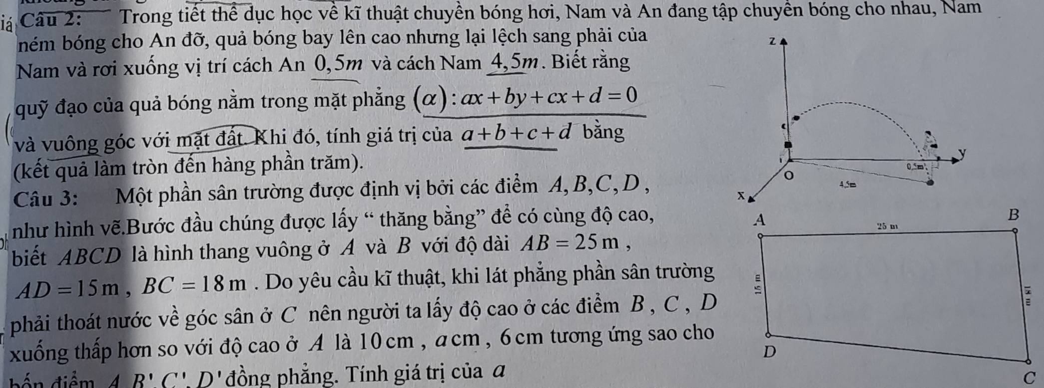 iá Câu 2: Trong tiết thể dục học về kĩ thuật chuyền bóng hơi, Nam và An đang tập chuyền bóng cho nhau, Nam 
ném bóng cho An đỡ, quả bóng bay lên cao nhưng lại lệch sang phải của 
z 
Nam và rơi xuống vị trí cách An 0,5m và cách Nam 4,5m. Biết rằng 
quỹ đạo của quả bóng nằm trong mặt phẳng (α): ax+by+cx+d=0
và vuông góc với mặt đất. Khi đó, tính giá trị của a+b+c+d bằng 
(kết quả làm tròn đến hàng phần trăm). 
y
0m
Câu 3: Một phần sân trường được định vị bởi các điểm A, B, C, D , 
o 4.5= 
như hình vẽ.Bước đầu chúng được lấy “ thăng bằng” để có cùng độ cao, 
biết ABCD là hình thang vuông ở A và B với độ dài AB=25m,
AD=15m, BC=18m. Do yêu cầu kĩ thuật, khi lát phẳng phần sân trường 
phải thoát nước về góc sân ở C nên người ta lấy độ cao ở các điểm B , C , D
xuống thấp hơn so với độ cao ở A là 10 cm , a cm , 6 cm tương ứng sao cho 
bến điểm AB'C'.D' đồng phẳng. Tính giá trị của đ