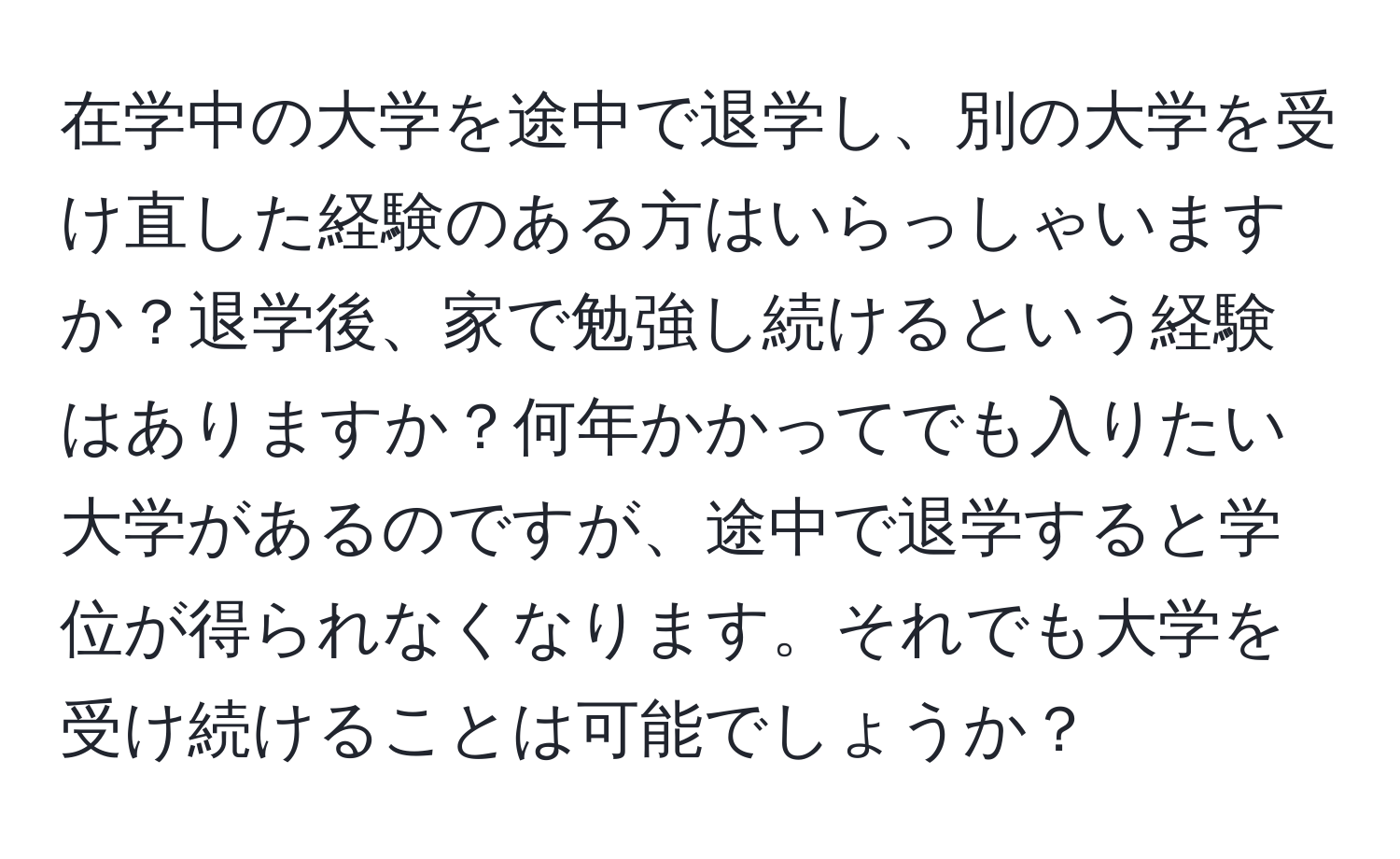 在学中の大学を途中で退学し、別の大学を受け直した経験のある方はいらっしゃいますか？退学後、家で勉強し続けるという経験はありますか？何年かかってでも入りたい大学があるのですが、途中で退学すると学位が得られなくなります。それでも大学を受け続けることは可能でしょうか？