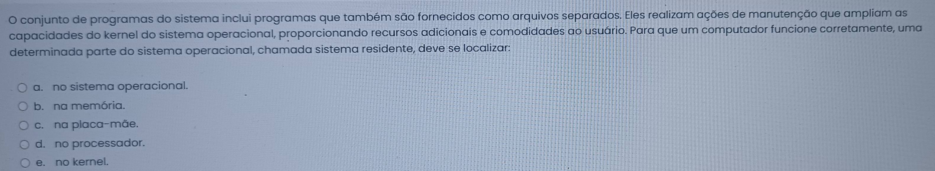 conjunto de programas do sistema inclui programas que também são fornecidos como arquivos separados. Eles realizam ações de manutenção que ampliam as
capacidades do kernel do sistema operacional, proporcionando recursos adicionais e comodidades ao usuário. Para que um computador funcione corretamente, uma
determinada parte do sistema operacional, chamada sistema residente, deve se localizar:
a. no sistema operacional.
b. na memória.
c. na placa-mãe.
d. no processador.
e. no kernel.