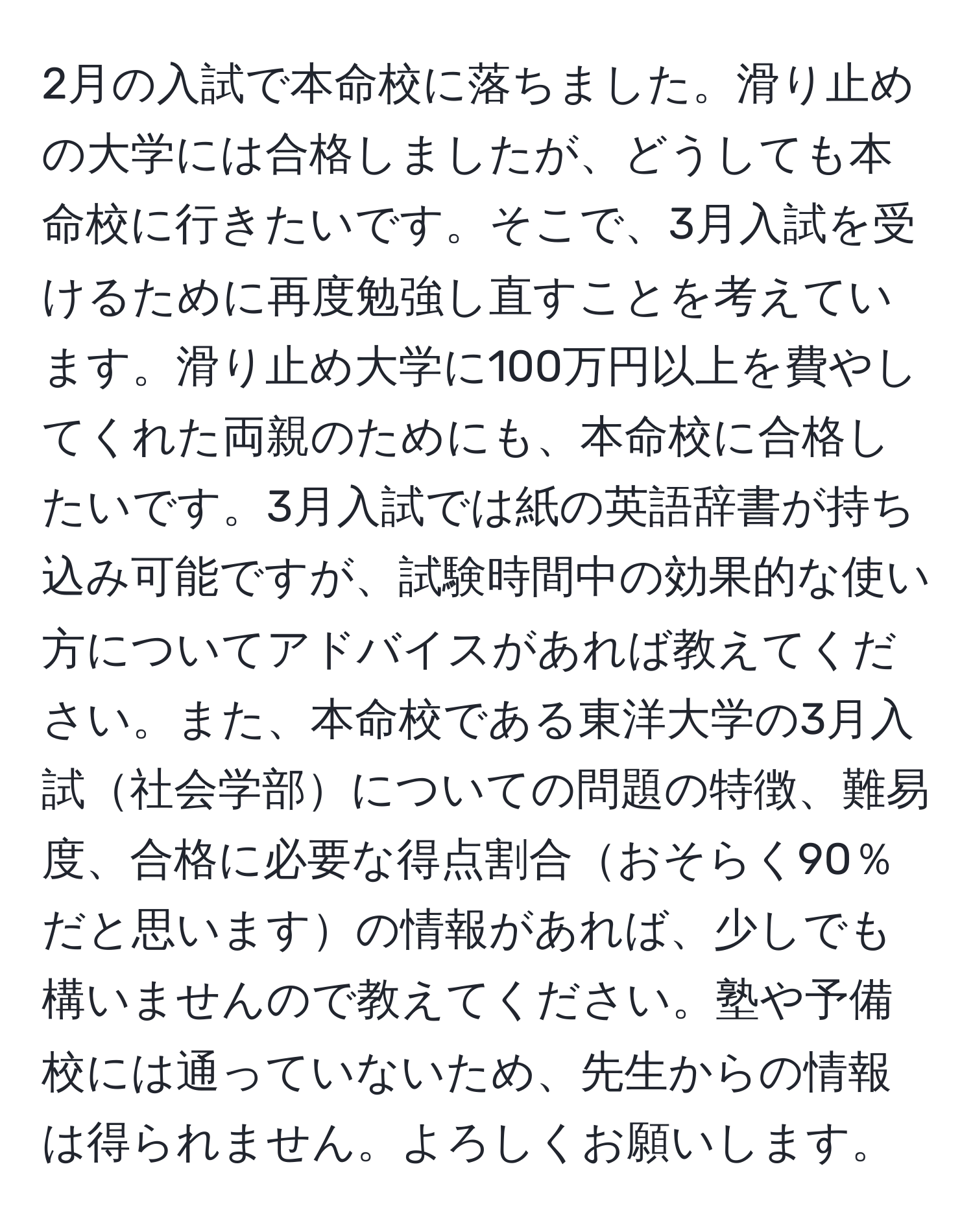 2月の入試で本命校に落ちました。滑り止めの大学には合格しましたが、どうしても本命校に行きたいです。そこで、3月入試を受けるために再度勉強し直すことを考えています。滑り止め大学に100万円以上を費やしてくれた両親のためにも、本命校に合格したいです。3月入試では紙の英語辞書が持ち込み可能ですが、試験時間中の効果的な使い方についてアドバイスがあれば教えてください。また、本命校である東洋大学の3月入試社会学部についての問題の特徴、難易度、合格に必要な得点割合おそらく90％だと思いますの情報があれば、少しでも構いませんので教えてください。塾や予備校には通っていないため、先生からの情報は得られません。よろしくお願いします。