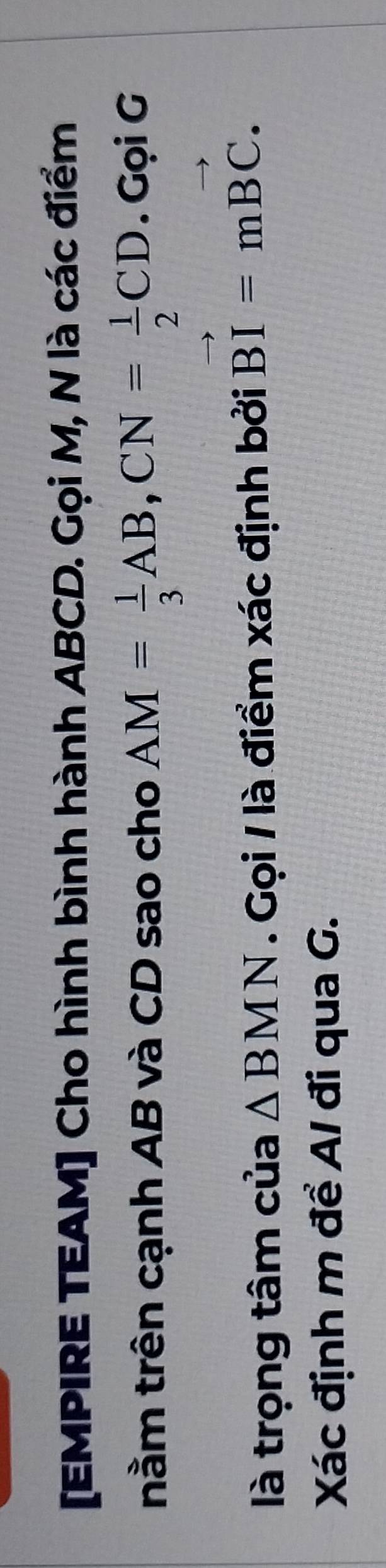 [EMPIRE TEAM] Cho hình bình hành ABCD. Gọi M, N là các điểm 
nằm trên cạnh AB và CD sao cho AM= 1/3 AB, CN= 1/2 CD. Gọi G 
là trọng tâm của △ BMN. Gọi / là điểm xác định bởi vector BI=mvector BC. 
Xác định m để A / đi qua G.