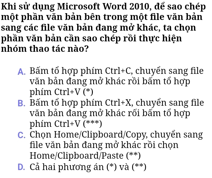 Khi sử dụng Microsoft Word 2010, để sao chép
một phần văn bản bên trong một file văn bản
sang các file văn bản đang mở khác, ta chọn
phần văn bản cần sao chép rồi thực hiện
nhóm thao tác nào?
A. Bấm tổ hợp phím Ctrl+C, chuyển sang file
văn bản đang mở khác rồi bấm tổ hợp
phím Ctrl+V (*)
B. Bấm tổ hợp phím Ctrl+X, chuyển sang file
văn bản đang mở khác rối bấm tổ hợp
phím Ctrl+V (***)
C. Chọn Home/Clipboard/Copy, chuyển sang
file văn bản đang mở khác rồi chọn
Home/Clipboard/Paste (**)
D. Cả hai phương án (*) và (**)