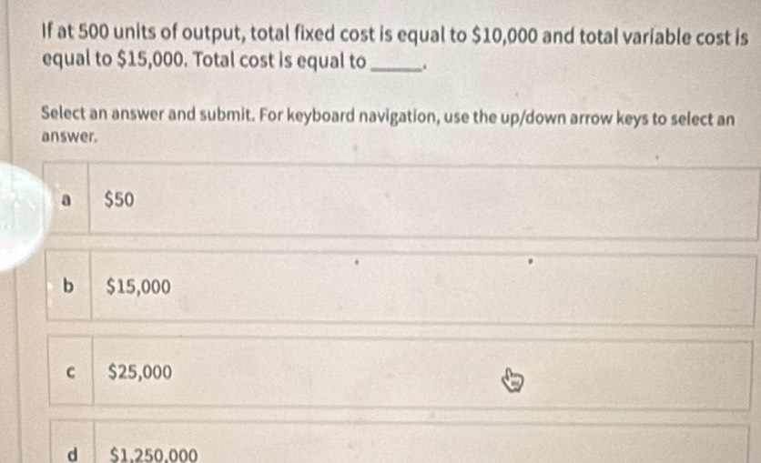 If at 500 units of output, total fixed cost is equal to $10,000 and total variable cost is
equal to $15,000. Total cost is equal to _.
Select an answer and submit. For keyboard navigation, use the up/down arrow keys to select an
answer.
a $50
b $15,000
c $25,000
d $1,250,000