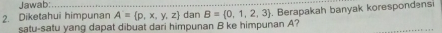 Jawab: 
2. Diketahui himpunan A'= p,x,y,z dan B= 0,1,2,3. Berapakah banyak korespondensi 
satu-satu yang dapat dibuat dari himpunan B ke himpunan A?