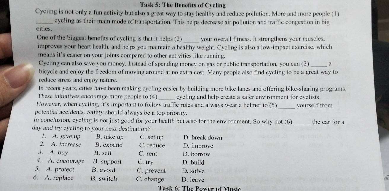 Task 5: The Benefits of Cycling
Cycling is not only a fun activity but also a great way to stay healthy and reduce pollution. More and more people (1)
_cycling as their main mode of transportation. This helps decrease air pollution and traffic congestion in big
cities.
One of the biggest benefits of cycling is that it helps (2) your overall fitness. It strengthens your muscles,
improves your heart health, and helps you maintain a healthy weight. Cycling is also a low-impact exercise, which
means it’s easier on your joints compared to other activities like running.
Cycling can also save you money. Instead of spending money on gas or public transportation, you can (3) _a
bicycle and enjoy the freedom of moving around at no extra cost. Many people also find cycling to be a great way to
reduce stress and enjoy nature.
In recent years, cities have been making cycling easier by building more bike lanes and offering bike-sharing programs.
These initiatives encourage more people to (4) _cycling and help create a safer environment for cyclists.
However, when cycling, it’s important to follow traffic rules and always wear a helmet to (5) _yourself from
potential accidents. Safety should always be a top priority.
In conclusion, cycling is not just good for your health but also for the environment. So why not (6) _the car for a
day and try cycling to your next destination?
1. A. give up B. take up C. set up D. break down
2. A. increase B. expand C. reduce D. improve
3. A. buy B. sell C. rent D. borrow
4. A. encourage B. support C. try D. build
5. A. protect B. avoid C. prevent D. solve
6. A. replace B. switch C. change D. leave
Task 6: The Power of Music