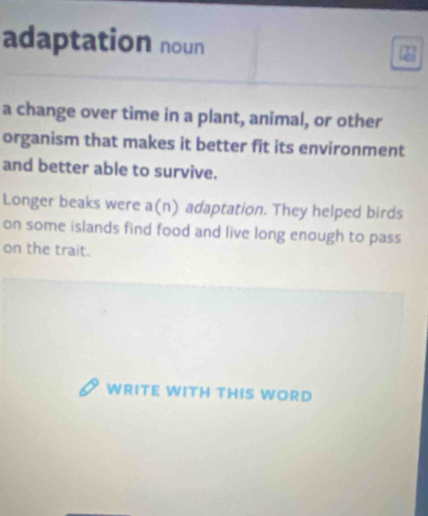 adaptation noun 
a change over time in a plant, animal, or other 
organism that makes it better fit its environment 
and better able to survive. 
Longer beaks were a(n) adaptation. They helped birds 
on some islands find food and live long enough to pass 
on the trait. 
WRITE WITH THIS WORD