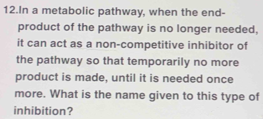 In a metabolic pathway, when the end- 
product of the pathway is no longer needed, 
it can act as a non-competitive inhibitor of 
the pathway so that temporarily no more 
product is made, until it is needed once 
more. What is the name given to this type of 
inhibition?