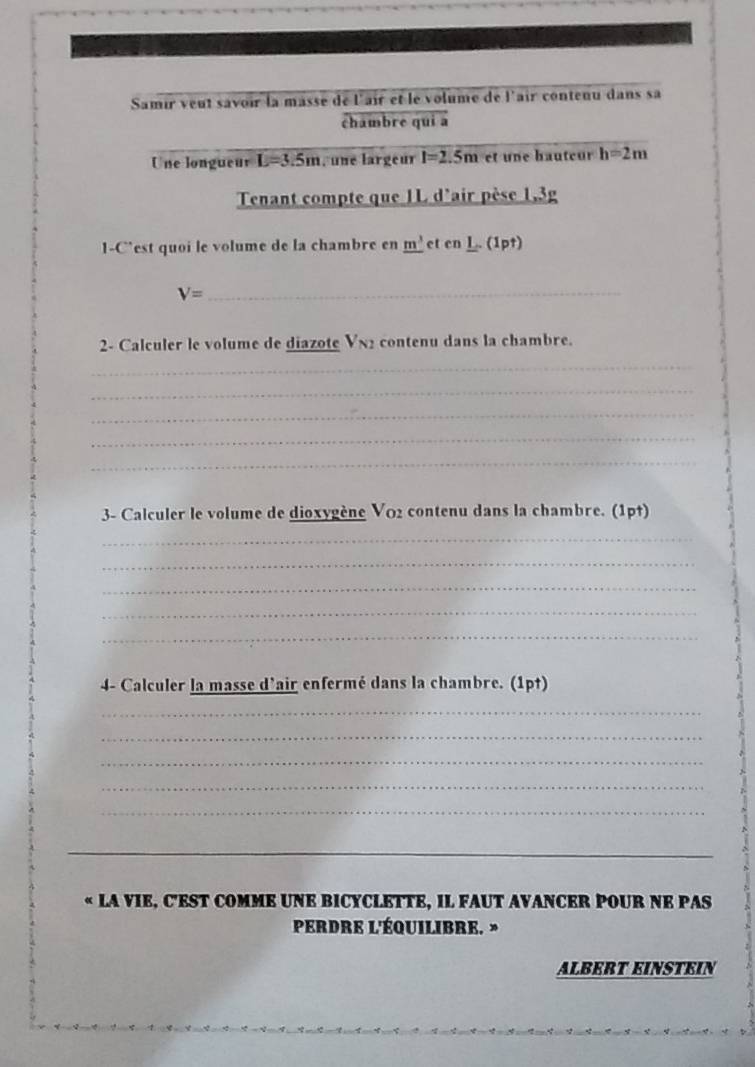 Samir veut savoir la masse de l'air et le volume de l'air contenu dans sa 
châmbre qui à 
_ 
Une longueur L=3.5m , une largeur l=2.5m et une bauteur h=2m
Tenant compte que 1L d'air pèse 1,3g
1-C’est quoi le volume de la chambre en _ m^3 et en1 _nt)
V= _ 
2- Calculer le volume de diazote V_N2 contenu dans la chambre. 
_ 
_ 
_ 
_ 
_ 
3- Calculer le volume de dioxygène V02 contenu dans la chambre. (1p†) 
_ 
_ 
_ 
_ 
_ 
4- Calculer la masse d'air enfermé dans la chambre. (1pt) 
_ 
_ 
_ 
_ 
_ 
_ 
« LA VIE, C'EST COMME UNE BICYCLETTE, IL FAUT AVANCER POUR NE PAS 
PerDre l'Équilibre. » 
ALBERT EINSTEIN