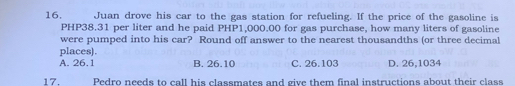 Juan drove his car to the gas station for refueling. If the price of the gasoline is
PHP38.31 per liter and he paid PHP1,000.00 for gas purchase, how many liters of gasoline
were pumped into his car? Round off answer to the nearest thousandths (or three decimal
places).
A. 26.1 B. 26.10 C. 26.103 D. 26,1034
17. Pedro needs to call his classmates and give them final instructions about their class