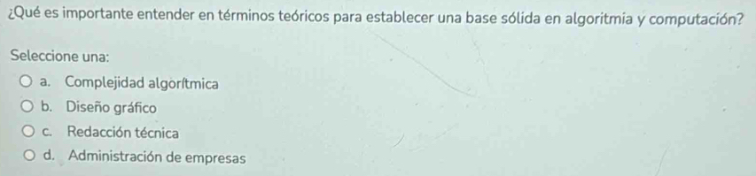 ¿Qué es importante entender en términos teóricos para establecer una base sólida en algoritmia y computación?
Seleccione una:
a. Complejidad algorítmica
b. Diseño gráfico
c. Redacción técnica
d. Administración de empresas