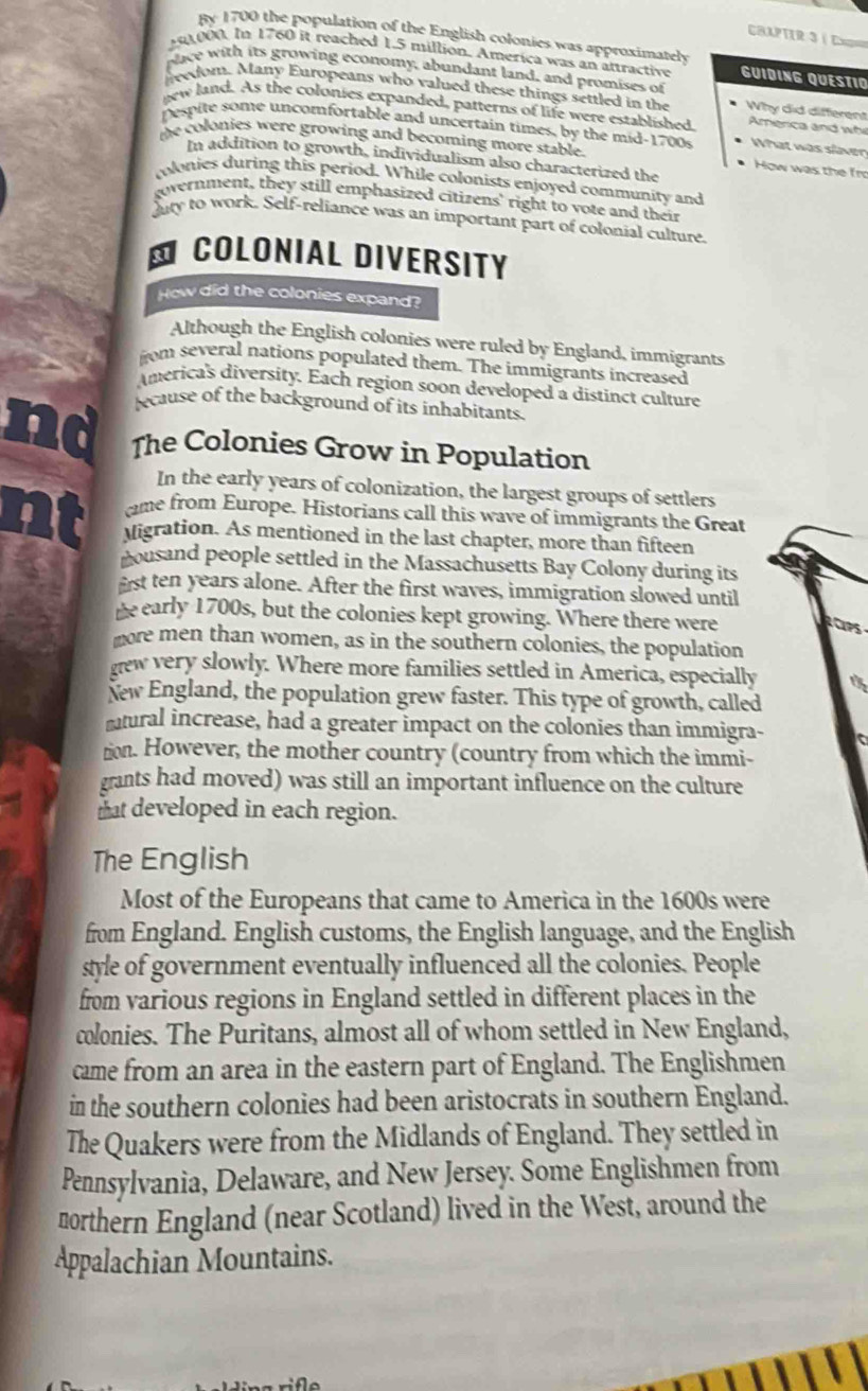 By 1700 the population of the English colonies was approximately
CAPTer 3 é ====
50,000. In 1760 it reached 1.5 million. America was an attractive GUIDING QUESTIO
place with its growing economy, abundant land, and promises of
livedom. Many Europeans who valued these things settled in the Why did different
new land. As the colonies expanded, patterns of life were established America and wh
pespite some uncomfortable and uncertain times, by the mid-1700s What was slaven
the colonies were growing and becoming more stable.
In addition to growth, individualism also characterized the
How was the fro
olonies during this period. While colonists enjoyed community and
government, they still emphasized citizens' right to vote and their
duty to work. Self-reliance was an important part of colonial culture.
* COLONIAL DIVERSITY
How did the colonies expand?
Although the English colonies were ruled by England, immigrants
from several nations populated them. The immigrants increased
America's diversity. Each region soon developed a distinct culture
ecause of the background of its inhabitants.
id The Colonies Grow in Population
In the early years of colonization, the largest groups of settlers
cme from Europe. Historians call this wave of immigrants the Great
vigration. As mentioned in the last chapter, more than fifteen
cousand people settled in the Massachusetts Bay Colony during its
frst ten years alone. After the first waves, immigration slowed until
he early 1700s, but the colonies kept growing. Where there were
more men than women, as in the southern colonies, the population
gew very slowly. Where more families settled in America, especially
New England, the population grew faster. This type of growth, called
mtural increase, had a greater impact on the colonies than immigra-
tion. However, the mother country (country from which the immi-
grants had moved) was still an important influence on the culture
that developed in each region.
The English
Most of the Europeans that came to America in the 1600s were
from England. English customs, the English language, and the English
style of government eventually influenced all the colonies. People
from various regions in England settled in different places in the
colonies. The Puritans, almost all of whom settled in New England,
came from an area in the eastern part of England. The Englishmen
in the southern colonies had been aristocrats in southern England.
The Quakers were from the Midlands of England. They settled in
Pennsylvania, Delaware, and New Jersey. Some Englishmen from
northern England (near Scotland) lived in the West, around the
Appalachian Mountains.