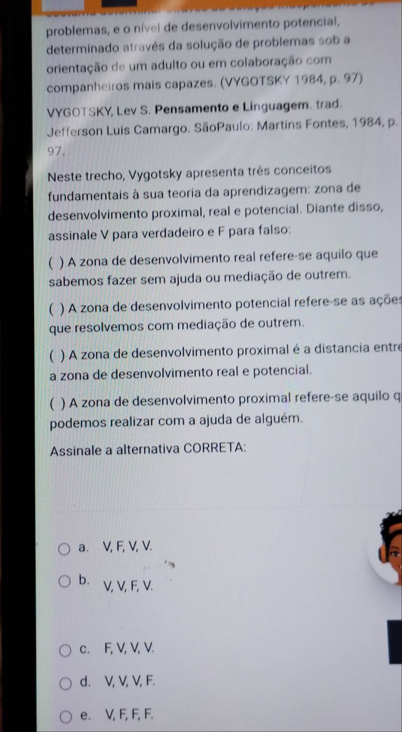 problemas, e o nível de desenvolvimento potencial,
determinado através da solução de problemas sob a
orientação de um adulto ou em colaboração com
companheiros mais capazes. (VYGOTSKY 1984, p. 97)
VYGOTSKY, Lev S. Pensamento e Linguagem. trad.
Jefferson Luis Camargo. SãoPaulo: Martins Fontes, 1984, p.
97,
Neste trecho, Vygotsky apresenta três conceitos
fundamentais à sua teoria da aprendizagem: zona de
desenvolvimento proximal, real e potencial. Diante disso,
assinale V para verdadeiro e F para falso:
( ) A zona de desenvolvimento real refere-se aquilo que
sabemos fazer sem ajuda ou mediação de outrem.
( ) A zona de desenvolvimento potencial refere-se as ações
que resolvemos com mediação de outrem.
( ) A zona de desenvolvimento proximal é a distancia entre
a zona de desenvolvimento real e potencial.
( ) A zona de desenvolvimento proximal refere-se aquilo q
podemos realizar com a ajuda de alguém.
Assinale a alternativa CORRETA:
a. V, F, V, V.
b. ⊆V, V, F, V.
c. F, V, V, V.
d. V, V, V, F.
e. V, F, F, F.