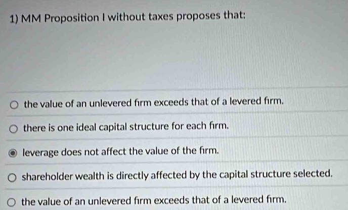 MM Proposition I without taxes proposes that:
the value of an unlevered firm exceeds that of a levered firm.
there is one ideal capital structure for each firm.
leverage does not affect the value of the firm.
shareholder wealth is directly affected by the capital structure selected.
the value of an unlevered firm exceeds that of a levered firm.